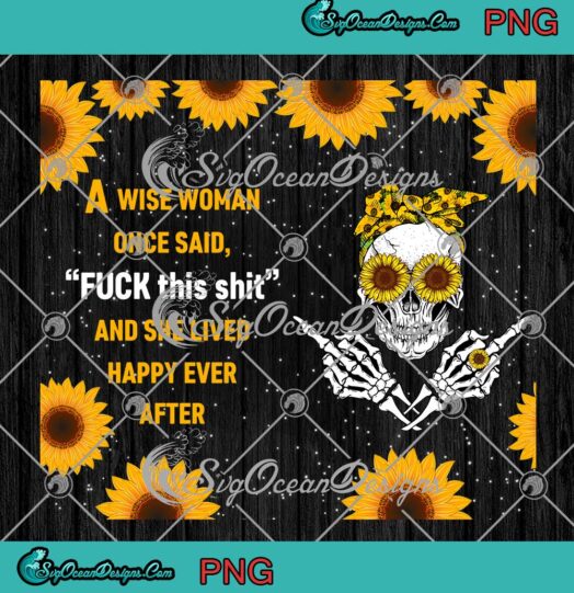 Skull Sunflower A Wise Woman Once Said Fuck This Shit PNG And She Lived Happy Ever After Tumbler PNG JPG