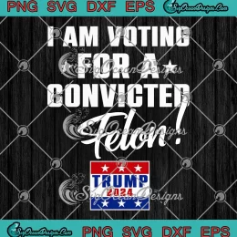 Funny Support Trump 2024 SVG - I Am Voting For A Convicted Felon SVG PNG, Cricut File