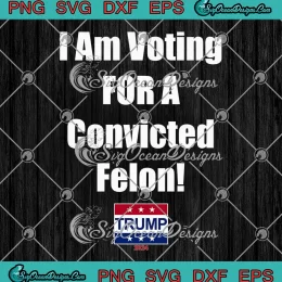 I Am Voting For A Convicted Felon SVG - Trump 2024 Political SVG PNG, Cricut File