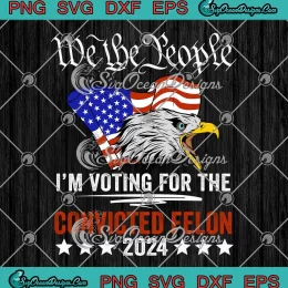 We The People 2024 SVG - I'm Voting For The Convicted Felon Eagle SVG PNG, Cricut File
